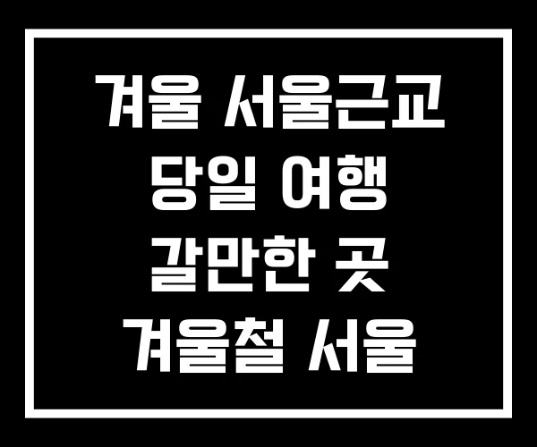 겨울 서울근교 당일 여행 갈만한 곳 겨울철 서울 근교 겨울 서울근교 당일 여행 갈만한 곳 겨울철 서울 근교
